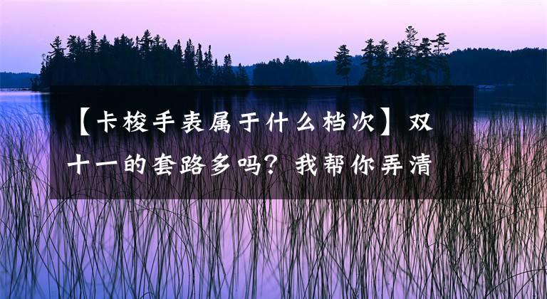 【卡梭手表属于什么档次】双十一的套路多吗？我帮你弄清楚了，这些手表最值得进去！