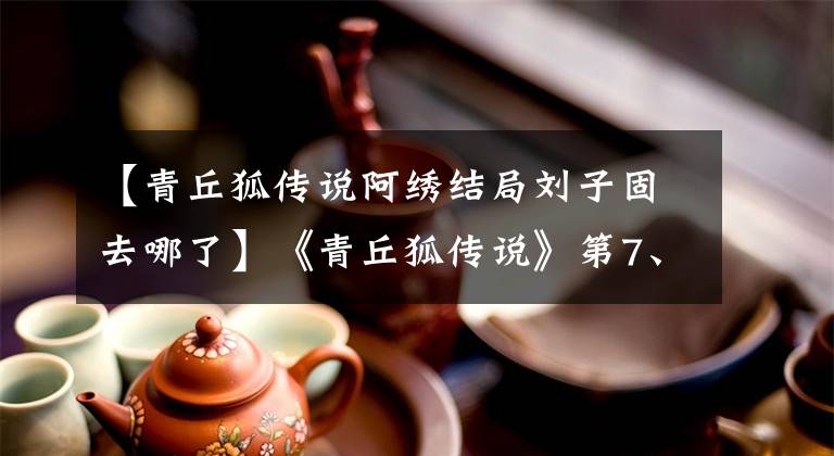 【青丘狐传说阿绣结局刘子固去哪了】《青丘狐传说》第7、8集剧情简介