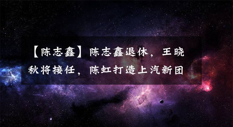 【陈志鑫】陈志鑫退休，王晓秋将接任，陈虹打造上汽新团队，更年轻、更技术