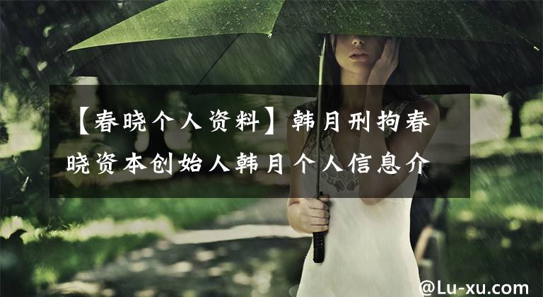【春晓个人资料】韩月刑拘春晓资本创始人韩月个人信息介绍及背景