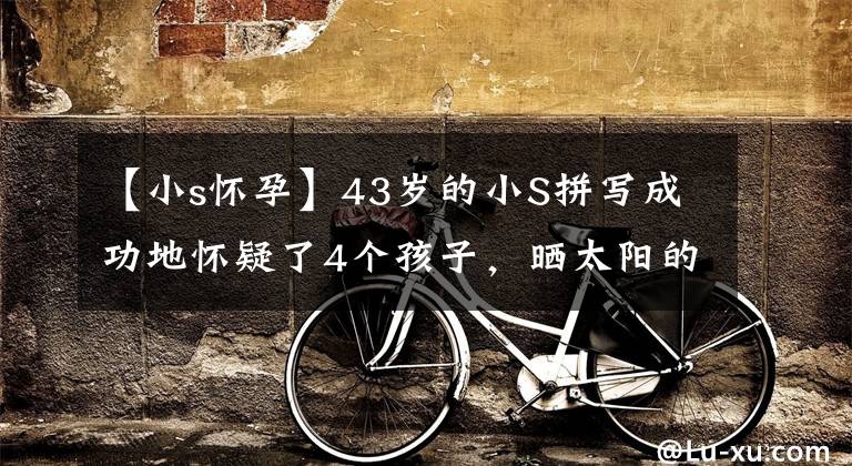 【小s怀孕】43岁的小S拼写成功地怀疑了4个孩子，晒太阳的话，就像怀孕3个月一样，亲生儿子无拘无束。
