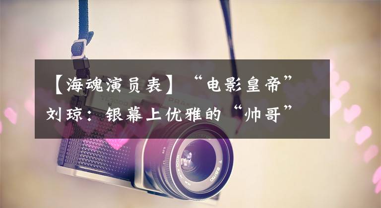 【海魂演员表】“电影皇帝”刘琼：银幕上优雅的“帅哥”