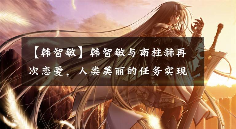 【韩智敏】韩智敏与南柱赫再次恋爱，人类美丽的任务实现了，耀眼的善男信女继续努力