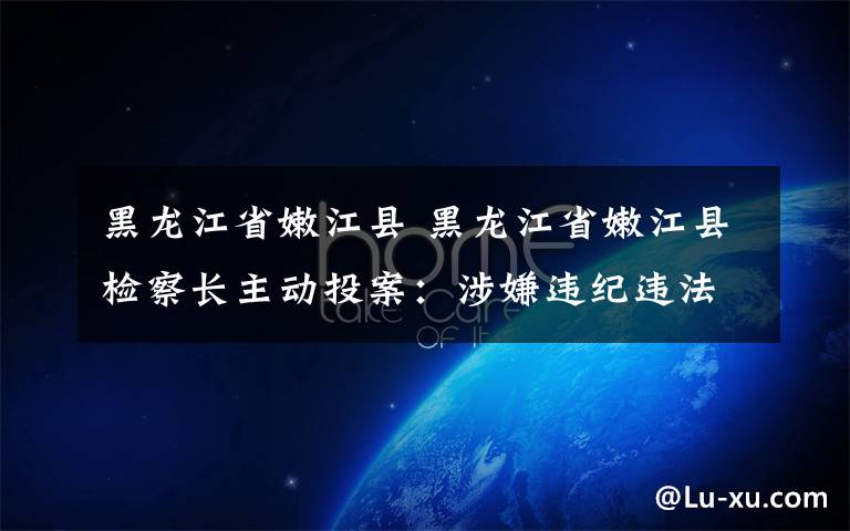 黑龙江省嫩江县 黑龙江省嫩江县检察长主动投案：涉嫌违纪违法 仍称为同志