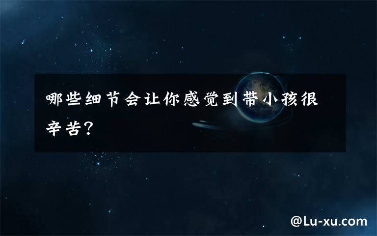哪些细节会让你感觉到带小孩很辛苦？
