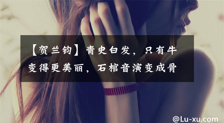 【贺兰钧】青史白发，只有牛变得更美丽，石棺音演变成骨头。
