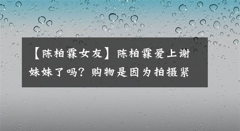 【陈柏霖女友】陈柏霖爱上谢妹妹了吗？购物是因为拍摄紧张，6年前拍摄的