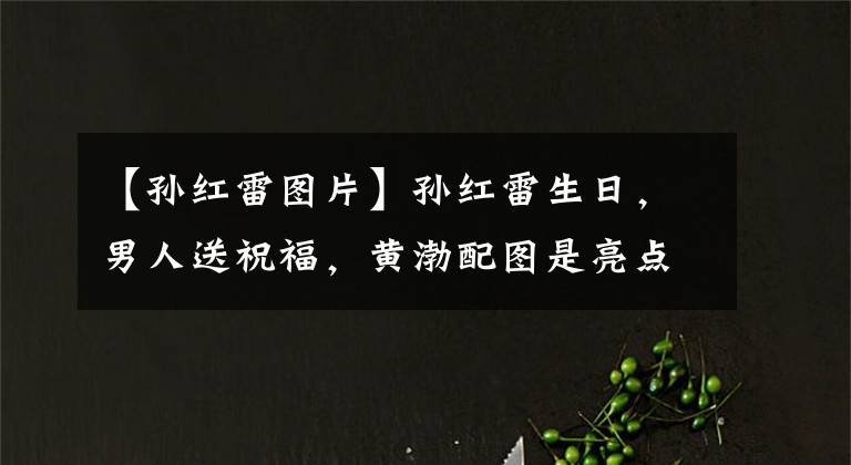 【孙红雷图片】孙红雷生日，男人送祝福，黄渤配图是亮点，黄磊配文是“心计”