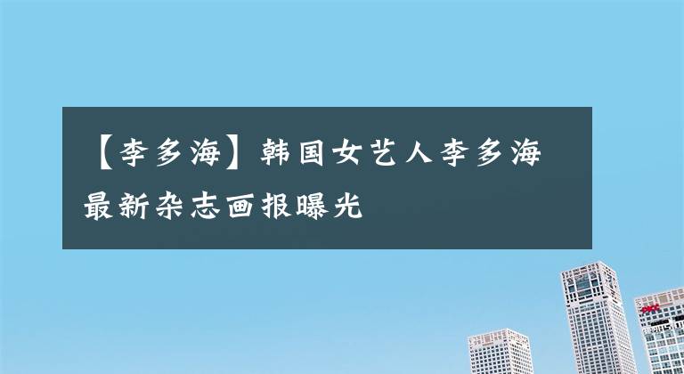 【李多海】韩国女艺人李多海最新杂志画报曝光