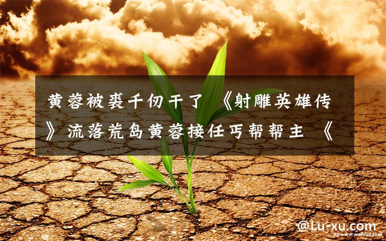 黄蓉被裘千仞干了 《射雕英雄传》流落荒岛黄蓉接任丐帮帮主 《射雕英雄传》分集剧情