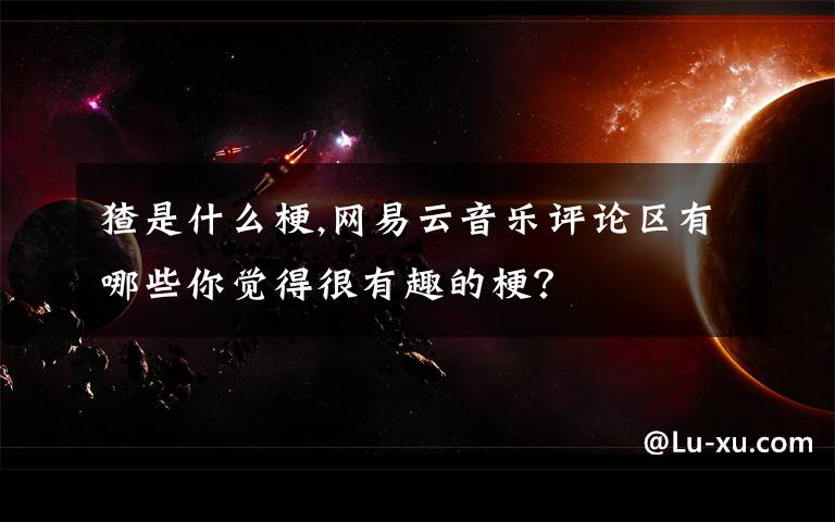 猹是什么梗,网易云音乐评论区有哪些你觉得很有趣的梗？