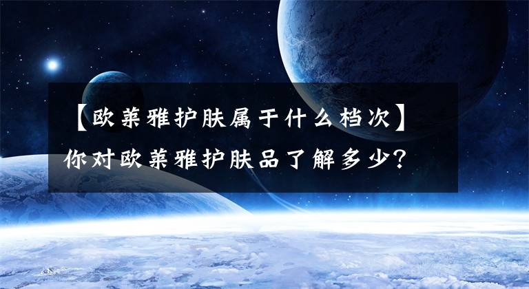 【欧莱雅护肤属于什么档次】你对欧莱雅护肤品了解多少？从霸平到高级，不捧不贬，教你选择最好的