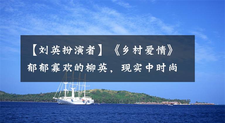 【刘英扮演者】《乡村爱情》郁郁寡欢的柳英，现实中时尚美丽的张义树。