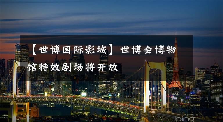 【世博国际影城】世博会博物馆特效剧场将开放