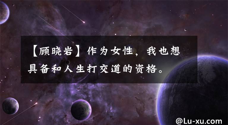 【顾晓岩】作为女性，我也想具备和人生打交道的资格。