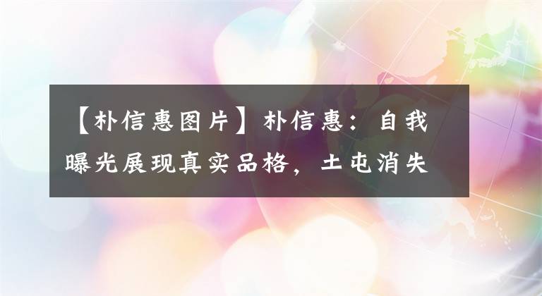 【朴信惠图片】朴信惠：自我曝光展现真实品格，土屯消失，魅力十足，男神收割机名副其实。