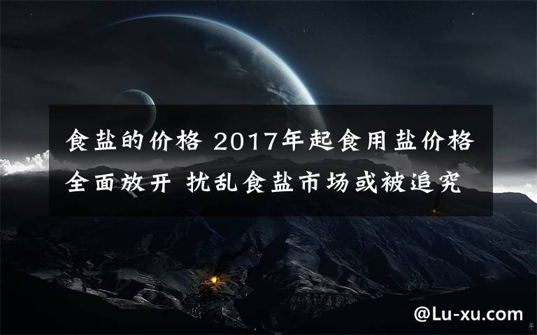 食盐的价格 2017年起食用盐价格全面放开 扰乱食盐市场或被追究刑事责任