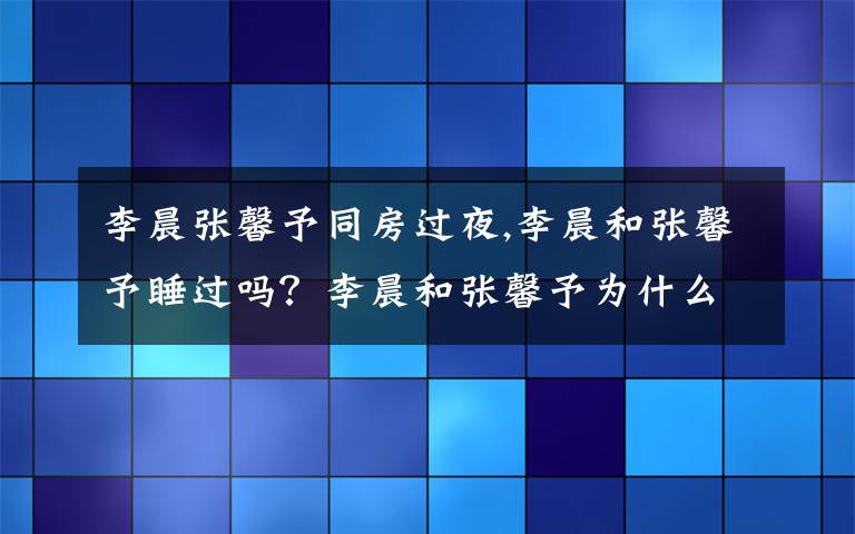 李晨张馨予同房过夜,李晨和张馨予睡过吗？李晨和张馨予为什么分手