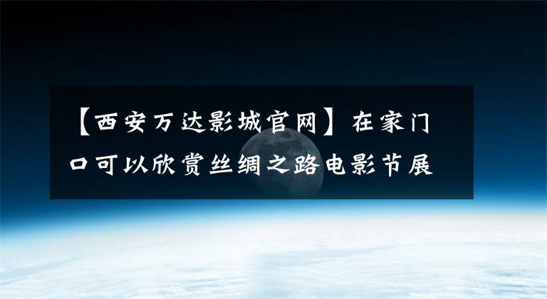 【西安万达影城官网】在家门口可以欣赏丝绸之路电影节展示电影，最强攻略拿走也不谢谢你！