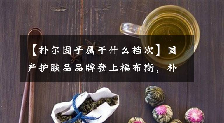 【朴尔因子属于什么档次】国产护肤品品牌登上福布斯，朴仁子吴大伟做了什么工作？