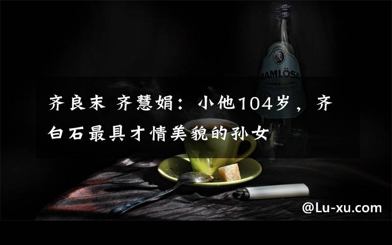 齐良末 齐慧娟：小他104岁，齐白石最具才情美貌的孙女