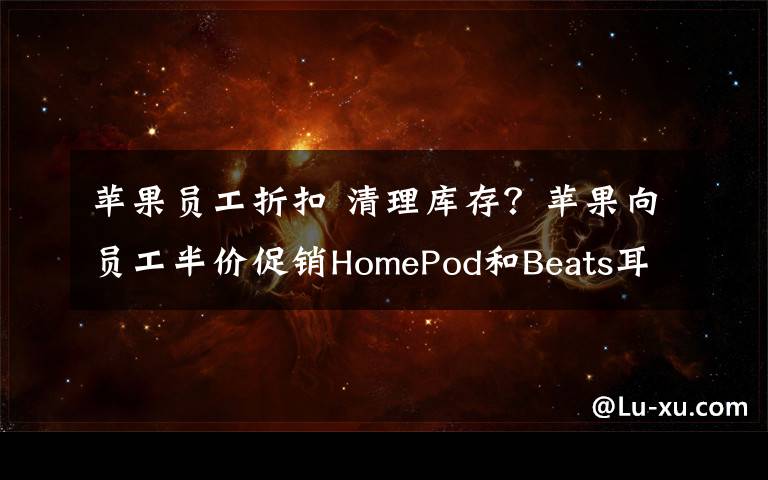 苹果员工折扣 清理库存？苹果向员工半价促销HomePod和Beats耳机