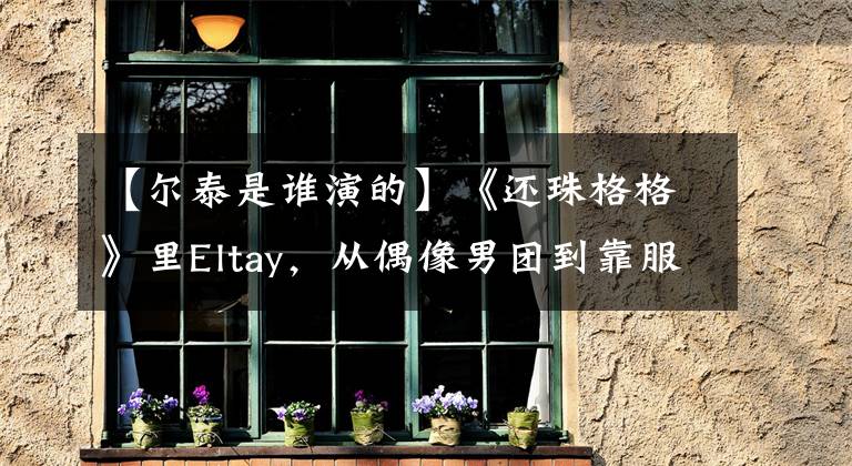 【尔泰是谁演的】《还珠格格》里Eltay，从偶像男团到靠服装奇怪的热度，总是火不起来。