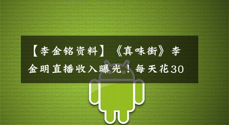 【李金铭资料】《真味街》李金明直播收入曝光！每天花300万美元，穷的时候没钱交电费。