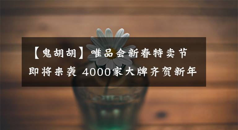 【鬼胡胡】唯品会新春特卖节即将来袭 4000家大牌齐贺新年