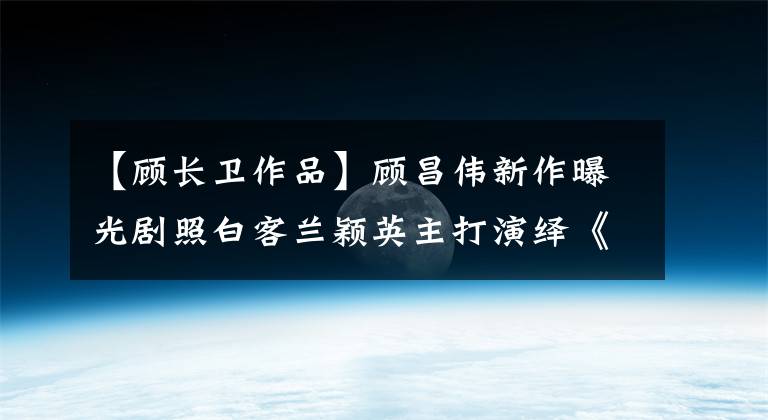 【顾长卫作品】顾昌伟新作曝光剧照白客兰颖英主打演绎《遇见你真好》