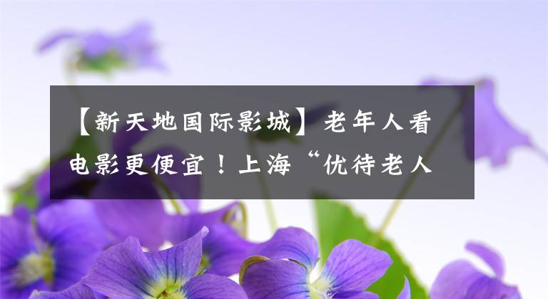 【新天地国际影城】老年人看电影更便宜！上海“优待老人观看”剧场增加到了150家！