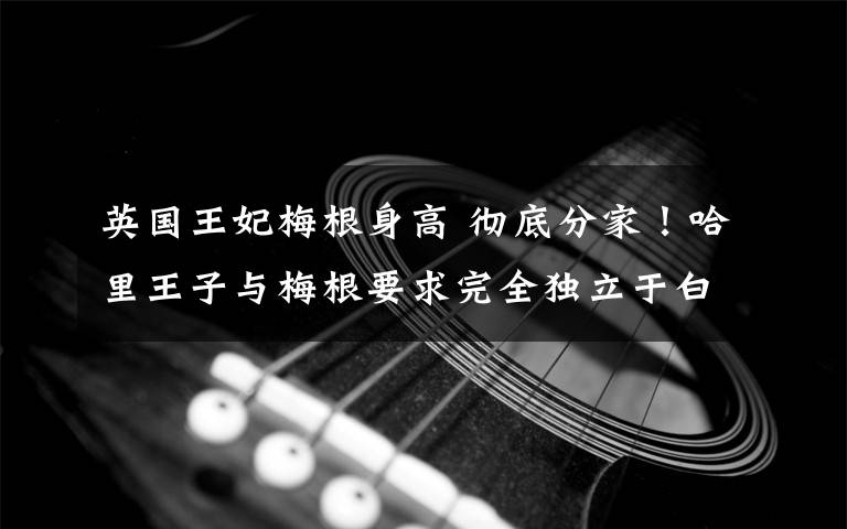 英国王妃梅根身高 彻底分家！哈里王子与梅根要求完全独立于白金汉宫，遭英国女王一票否决