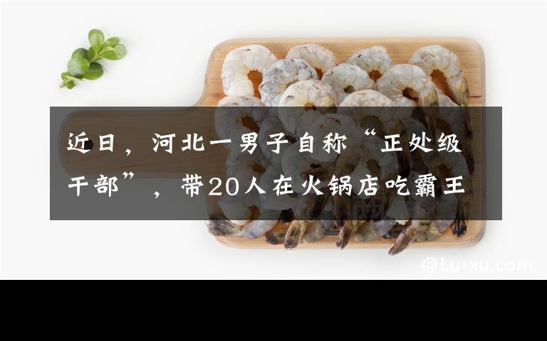近日，河北一男子自称“正处级干部”，带20人在火锅店吃霸王餐还要砸店，结果事后接受调查时立马