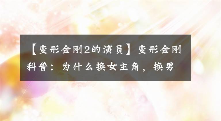 【变形金刚2的演员】变形金刚科普：为什么换女主角，换男主角？我会告诉你想要的答案