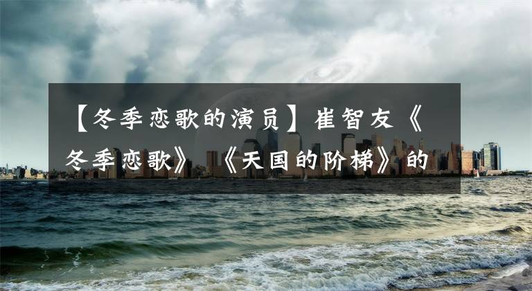 【冬季恋歌的演员】崔智友《冬季恋歌》 《天国的阶梯》的鼻祖韩流女神今天宣布结婚