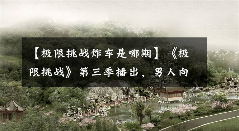 【极限挑战炸车是哪期】《极限挑战》第三季播出，男人向纯洁归来的工人们致敬