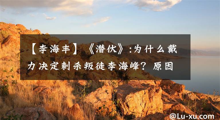 【李海丰】《潜伏》:为什么戴力决定刺杀叛徒李海峰？原因就在这里！情节精彩