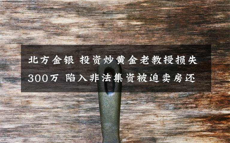 北方金银 投资炒黄金老教授损失300万 陷入非法集资被迫卖房还高利贷