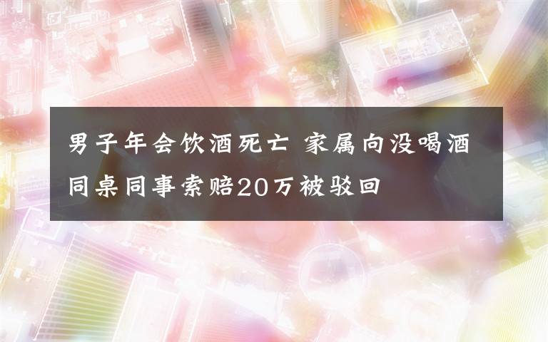 男子年会饮酒死亡 家属向没喝酒同桌同事索赔20万被驳回