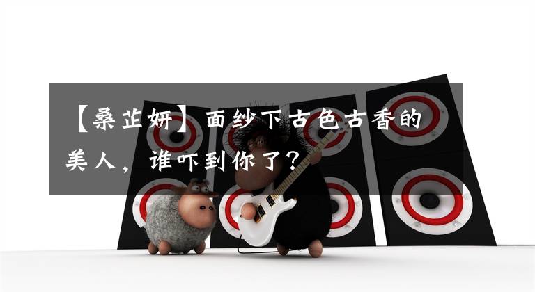 【桑芷妍】面纱下古色古香的美人，谁吓到你了？