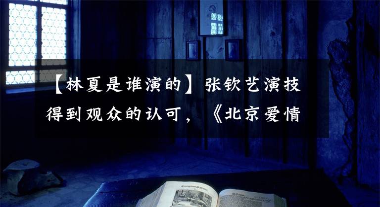 【林夏是谁演的】张钦艺演技得到观众的认可，《北京爱情故事》连林霞备受关注