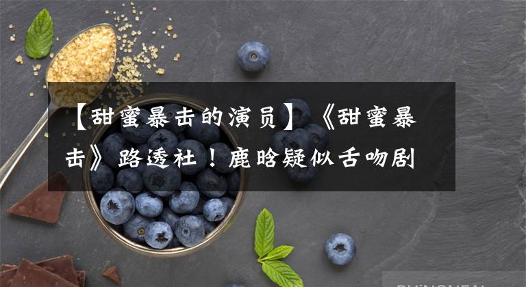 【甜蜜暴击的演员】《甜蜜暴击》路透社！鹿晗疑似舌吻剧曝光，粉丝：我受不了。