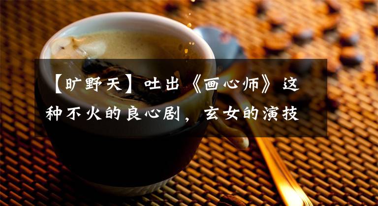 【旷野天】吐出《画心师》这种不火的良心剧，玄女的演技令人惊讶