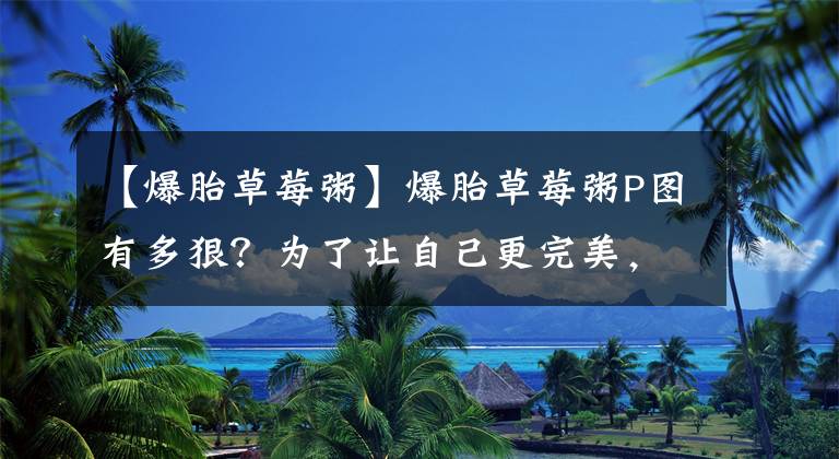 【爆胎草莓粥】爆胎草莓粥P图有多狠？为了让自己更完美，不惜把身边闺蜜拽变形