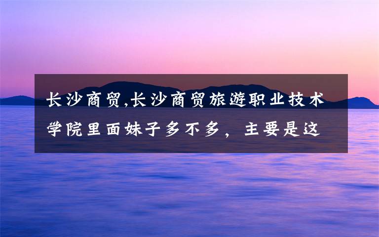 长沙商贸,长沙商贸旅游职业技术学院里面妹子多不多，主要是这个，里面条件怎么样。