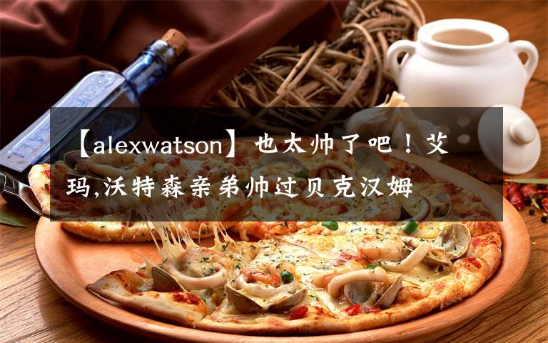 【alexwatson】也太帅了吧！艾玛,沃特森亲弟帅过贝克汉姆