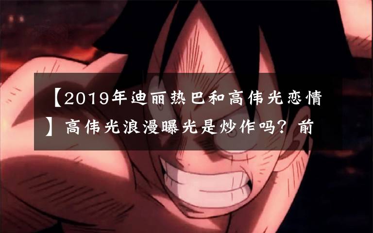 【2019年迪丽热巴和高伟光恋情】高伟光浪漫曝光是炒作吗？前制作组负责配合手游，这个套路刘恺威也用过。