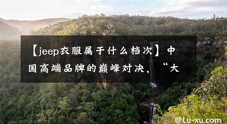 【jeep衣服属于什么档次】中国高端品牌的巅峰对决，“大众”和“杰夫”谁更强？你会怎么选择？
