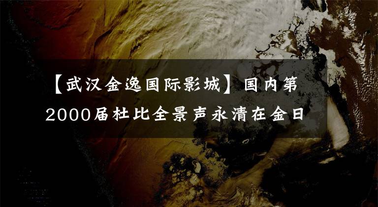 【武汉金逸国际影城】国内第2000届杜比全景声永清在金日成嘉兴摩尔店落户