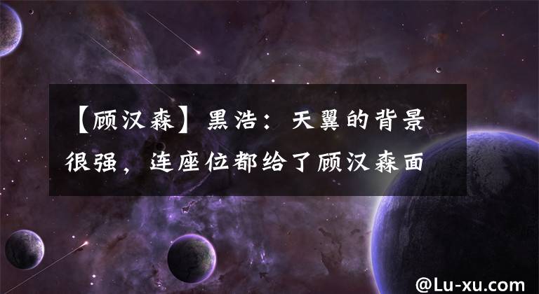 【顾汉森】黑浩：天翼的背景很强，连座位都给了顾汉森面子。太棒了！